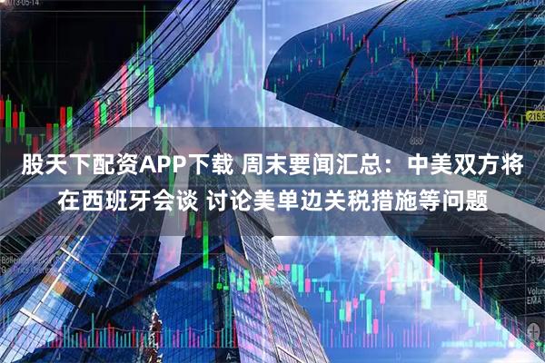 股天下配资APP下载 周末要闻汇总：中美双方将在西班牙会谈 讨论美单边关税措施等问题