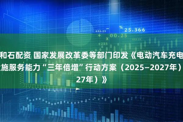 和石配资 国家发展改革委等部门印发《电动汽车充电设施服务能力“三年倍增”行动方案（2025—2027年）》