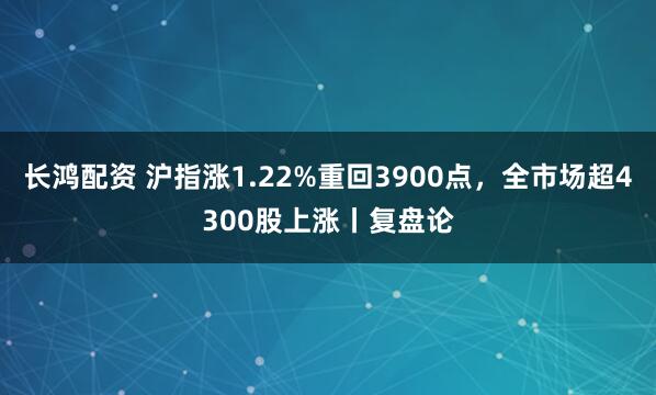长鸿配资 沪指涨1.22%重回3900点，全市场超4300股上涨丨复盘论