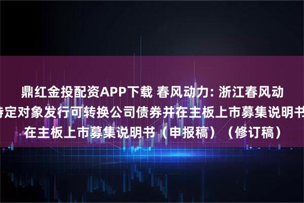 鼎红金投配资APP下载 春风动力: 浙江春风动力股份有限公司向不特定对象发行可转换公司债券并在主板上市募集说明书（申报稿）（修订稿）