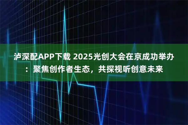 泸深配APP下载 2025光创大会在京成功举办：聚焦创作者生态，共探视听创意未来