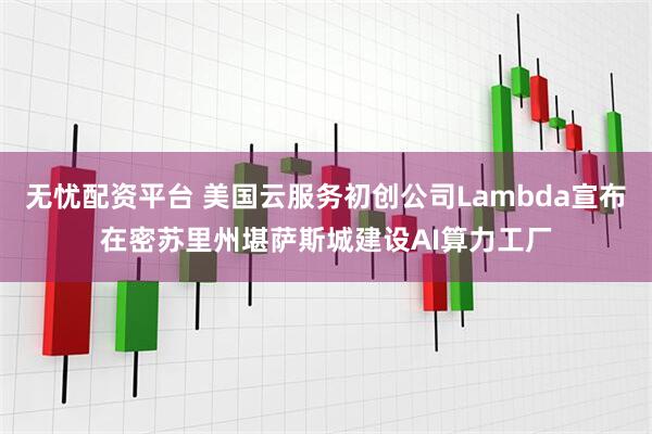 无忧配资平台 美国云服务初创公司Lambda宣布在密苏里州堪萨斯城建设AI算力工厂