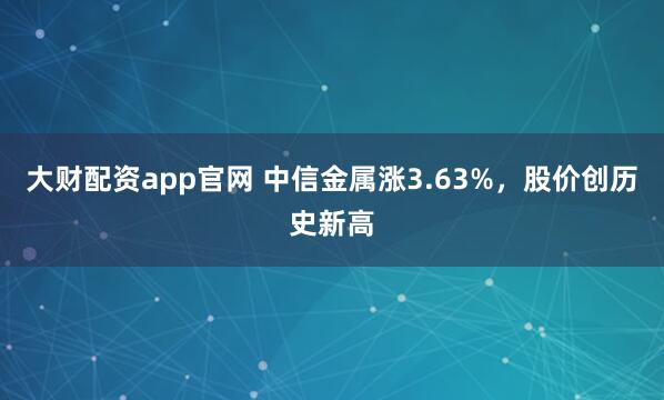 大财配资app官网 中信金属涨3.63%，股价创历史新高